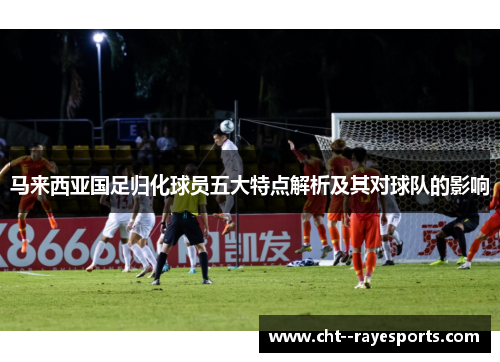 马来西亚国足归化球员五大特点解析及其对球队的影响